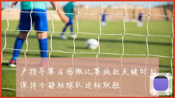 卢指导赛后感慨比赛疯狂关键时刻保持冷静助球队逆转取胜