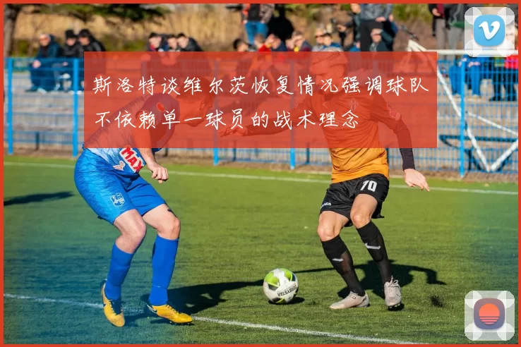 斯洛特谈维尔茨恢复情况强调球队不依赖单一球员的战术理念
