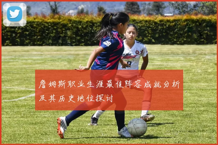 詹姆斯职业生涯最佳阵容成就分析及其历史地位探讨