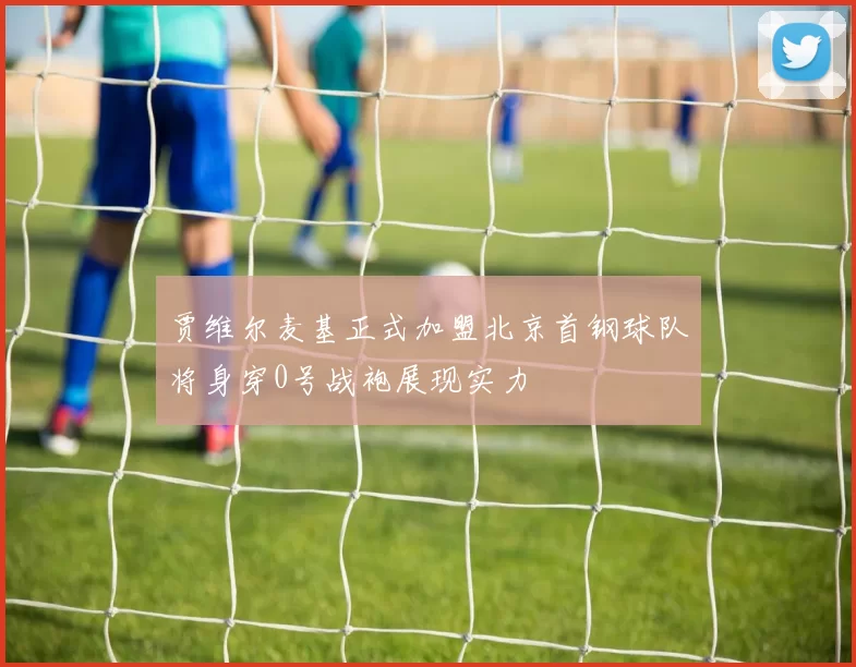 贾维尔麦基正式加盟北京首钢球队将身穿0号战袍展现实力