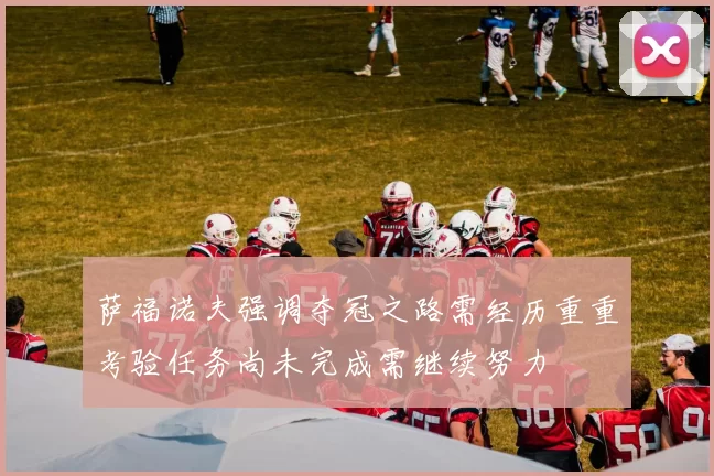 萨福诺夫强调夺冠之路需经历重重考验任务尚未完成需继续努力