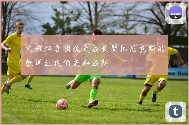 文班坦言困境是成长契机尼克斯的教训让我们更加成熟