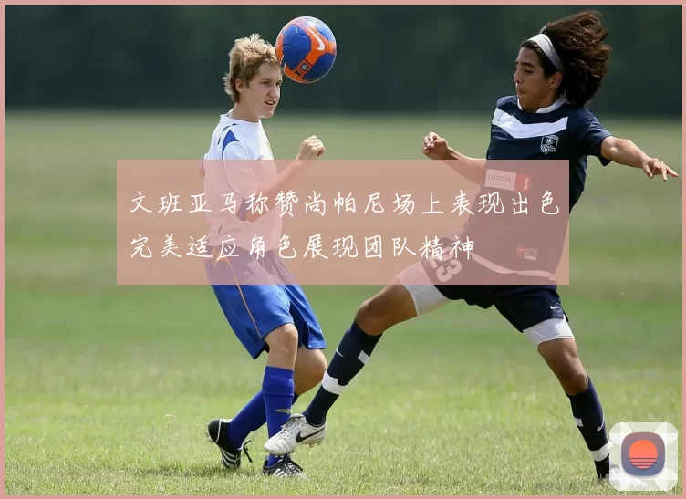 文班亚马称赞尚帕尼场上表现出色完美适应角色展现团队精神