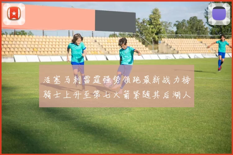 活塞马刺雷霆强势领跑最新战力榜骑士上升至第七火箭紧随其后湖人排名第十一