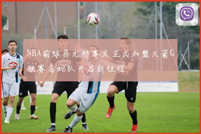 NBA前球员尤特赛文正式加盟火箭G联赛毒蛇队开启新征程