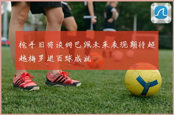 枪手旧将谈姆巴佩未来表现期待超越梅罗进百球成就