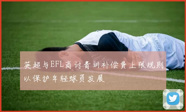 英超与EFL商讨青训补偿费上限规则以保护年轻球员发展