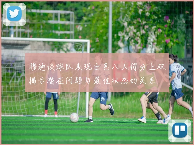 穆迪谈球队表现出色八人得分上双揭示潜在问题与最佳状态的关系