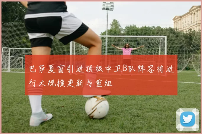 巴萨夏窗引进顶级中卫B队阵容将进行大规模更新与重组