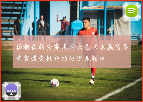 杨瀚森新秀赛表现出色力求赢得尊重曾遭受批评的他迎来转机