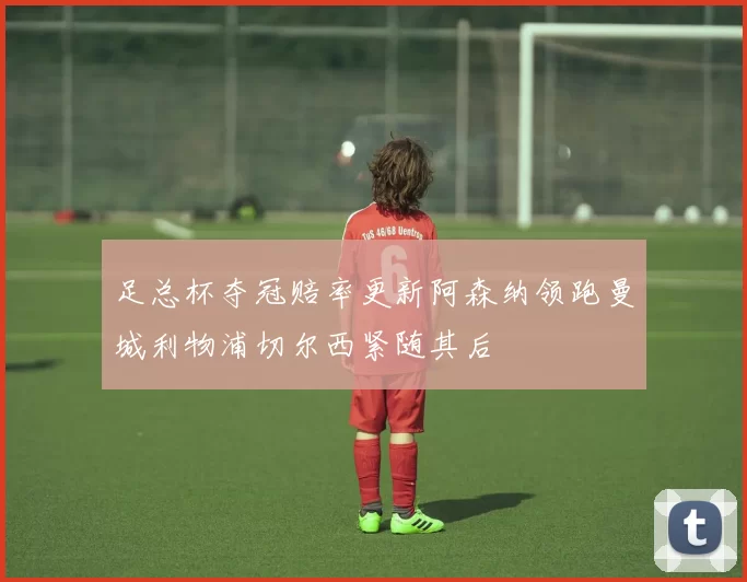 足总杯夺冠赔率更新阿森纳领跑曼城利物浦切尔西紧随其后