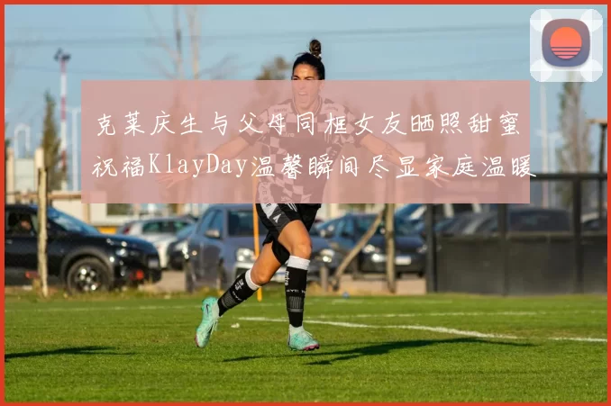 克莱庆生与父母同框女友晒照甜蜜祝福KlayDay温馨瞬间尽显家庭温暖