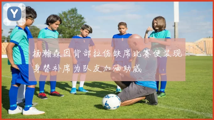杨瀚森因背部拉伤缺席比赛便装现身替补席为队友加油助威