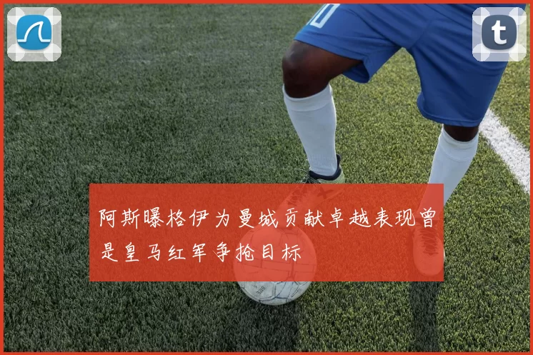 阿斯曝格伊为曼城贡献卓越表现曾是皇马红军争抢目标