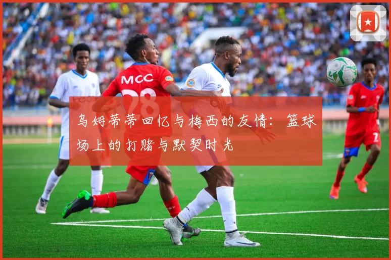 乌姆蒂蒂回忆与梅西的友情：篮球场上的打赌与默契时光
