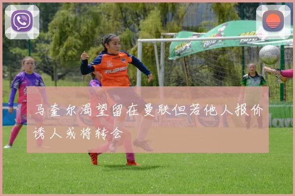 马奎尔渴望留在曼联但若他人报价诱人或将转会