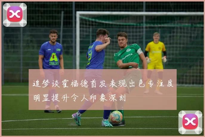 追梦谈霍福德首发表现出色专注度明显提升令人印象深刻