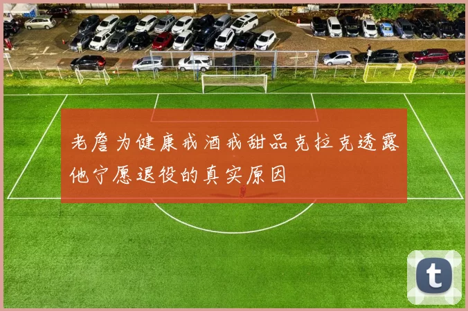 老詹为健康戒酒戒甜品克拉克透露他宁愿退役的真实原因