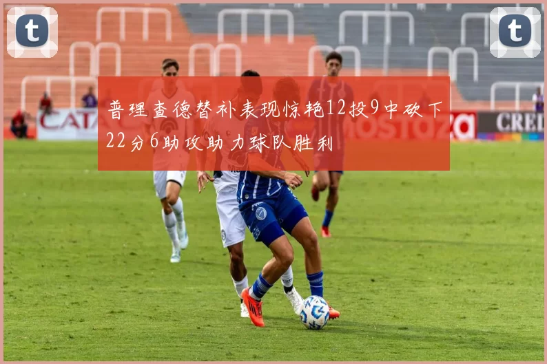 普理查德替补表现惊艳12投9中砍下22分6助攻助力球队胜利