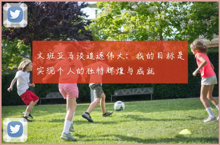 文班亚马谈追逐伟大：我的目标是实现个人的独特辉煌与成就