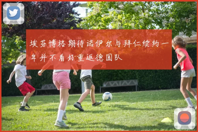 埃芬博格期待诺伊尔与拜仁续约一年并不看好重返德国队